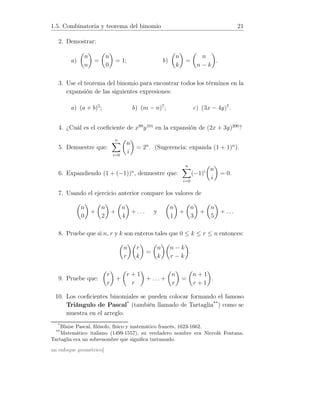 1.5. Combinatoria y teorema del binomio 21
2. Demostrar:
a)
n
n
=
n
0
= 1; b)
n
k
=
n
n − k
.
3. Use el teorema del binomio para encontrar todos los términos en la
expansión de las siguientes expresiones:
a) (a + b)5
; b) (m − n)7
; c) (3x − 4y)7
.
4. ¿Cuál es el coeﬁciente de x99
y101
en la expansión de (2x + 3y)200
?
5. Demuestre que:
n
i=0
n
i
= 2n
. (Sugerencia: expanda (1 + 1)n
).
6. Expandiendo (1 + (−1))n
, demuestre que:
n
i=0
(−1)i n
i
= 0.
7. Usando el ejercicio anterior compare los valores de
n
0
+
n
2
+
n
4
+ . . . y
n
1
+
n
3
+
n
5
+ . . .
8. Pruebe que si n, r y k son enteros tales que 0 ≤ k ≤ r ≤ n entonces:
n
r
r
k
=
n
k
n − k
r − k
.
9. Pruebe que:
r
r
+
r + 1
r
+ . . . +
n
r
=
n + 1
r + 1
.
10. Los coeﬁcientes binomiales se pueden colocar formando el famoso
Triángulo de Pascal*
(también llamado de Tartaglia**
) como se
muestra en el arreglo.
*
Blaise Pascal, ﬁlósofo, físico y matemático francés, 1623-1662.
**
Matemático italiano (1499-1557), su verdadero nombre era Niccolá Fontana.
Tartaglia era un sobrenombre que signiﬁca tartamudo.
un enfoque geométrico]
 