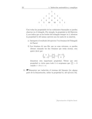 22 1. Inducción matemática y complejos
1
1 1
1 2 1
1 3 3 1
1 4 6 4 1
1 5 10 10 5 1
...
...
...
...
...
Casi todas las propiedades de los coeﬁcientes binomiales se pueden
observar en el triángulo. Por ejemplo, la propiedad a) del Ejercicio
2, nos indica que en los bordes del triángulo siempre va 1, mientras
la propiedad b) del mismo ejercicio nos da razón de su simetría.
a) Interprete el resultado del ejercicio 7 en términos del Triángulo
de Pascal.
b) Los términos de una ﬁla, que no sean extremos, se pueden
obtener sumando los dos términos que están encima, esto
quiere decir que:
n
k − 1
+
n
k
=
n + 1
k
,
demostrar esta importante propiedad. Nótese que esta
propiedad es cierta para todo k si aceptamos que n
i
= 0
cuando i  0 o i  n.
11. Demostrar por inducción el teorema del binomio en alguna
parte de la demostración, utilice la propiedad b), del ejercicio 10 .
[Aproximación al álgebra lineal:
 