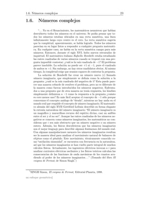 1.6. Números complejos 23
1.6. Números complejos
“. . . Ya en el Renacimiento, los matemáticos asumieron que habían
descubierto todos los números en el universo. Se podía pensar que to-
dos los números estaban ubicados en una recta numérica, una línea
inﬁnitamente larga cuyo centro es el cero. La recta numérica sugería
que la completud, aparentemente, se había logrado. Todos los números
parecían en su lugar listos a responder a cualquier pregunta matemáti-
ca. En cualquier caso, no había en la recta numérica campo para más
números. Entonces, durante el siglo XVI, hubo nuevos estruendos de
inquietud. El matemático italiano Rafaello Bombelli estaba estudiando
las raíces cuadradas de varios números cuando se tropezó con una pre-
gunta imposible contestar: ¿cuál es la raíz cuadrada de −1? El problema
parece insoluble. La solución no puede ser +1 ni −1, pues el cuadrado
de ambos es +1. Sin embargo, no hay otros candidatos obvios. Al mismo
tiempo, la completud exige que seamos capaces de contestar la pregunta.
La solución de Bombelli fue crear un número nuevo (i) llamado
número imaginario, que simplemente se deﬁnía como la solución a la
pregunta: ¿cuál es la raíz cuadrada del negativo de 1? Esta puede pare-
cer una manera cobarde de resolver el problema, pero no es diferente de
la manera como fueron introducidos los números negativos. Enfrenta-
dos a una pregunta que de otra manera no tenía respuesta, los hindúes
simplemente deﬁnieron a −1 como la respuesta a la pregunta ¿cuánto
es cero menos uno? Es más fácil aceptar el concepto de −1 sólo porque
conocemos el concepto análogo de “deuda”, mientras no hay nada en el
mundo real que respalde el concepto de número imaginario. El matemáti-
co alemán del siglo XVII Gottfried Leibniz describió en forma elegante
la extraña naturaleza del número imaginario: “El número imaginario es
un magníﬁco y maravilloso recurso del espíritu divino, casi un anﬁbio
entre el ser y el no ser”. Aunque las raíces cuadradas de los números ne-
gativos se conocen como números imaginarios, los matemáticos no con-
sideran que i sea más abstracto que un número negativo o un número
entero. Además, los físicos descubrieron que los números imaginarios
son el mejor lenguaje para describir algunos fenómenos del mundo real.
Con algunas manipulaciones menores los números imaginarios resultan
ser la manera ideal para analizar el movimiento natural de balanceo de
objetos como el péndulo. Este movimiento, técnicamente conocido co-
mo “oscilación sinusoidal”, se encuentra con frecuencia en la naturaleza,
así que los números imaginarios se han vuelto parte integral de muchos
cálculos físicos. Actualmente, los ingenieros eléctricos invocan a i para
analizar corrientes eléctricas oscilantes y los físicos teóricos calculan las
consecuencias de las funciones de onda mecánicas de los cuantos acu-
diendo al poder de los números imaginarios. . . ” (Tomado del libro El
enigma de Fermat, de Simon Singh.*
)
*
SINGH Simon, El enigma de Fermat, Editorial Planeta, 1998.
un enfoque geométrico]
 