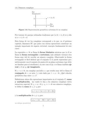 1.6. Números complejos 25
z = (a, b)
b
a
Eje
Imaginario
Eje
Real
1
Figura 1.6. Representación geométrica cartesiana de un complejo.
Por tratarse de parejas ordenadas tendremos que (a, b) = (c, d) si y sólo
si a = c y b = d.
Esta forma de ver los complejos corresponde a lo que, en el próximo
capítulo, llamamos R2
, que junto con ciertas operaciones constituye un
ejemplo importante de espacio vectorial, concepto fundamental de este
curso.
La expresión a + bi se llama la forma binómica mientras que (a, b) se
llama la forma rectangular o cartesiana; más adelante veremos otra
forma muy útil de escribir un número complejo. Observando la forma
rectangular es fácil deducir que el conjunto C se puede representar geo-
métricamente con el conjunto de puntos de un plano cartesiano (que debe
ser familiar para el estudiante); en este caso el eje x se llama también eje
real y el eje y, eje imaginario.
Si z = a + bi, un complejo asociado a z que resulta muy útil se llama el
conjugado de z, se nota ¯z y está dado por ¯z = a − bi. ¿Qué relación
geométrica hay entre z y ¯z?
Deﬁniremos ahora dos operaciones importantes en el conjunto C, suma
y multiplicación, las cuales le dan a los números complejos cierta
estructura especial. Si z1 = a + bi y z2 = c + di son números complejos,
se deﬁne la suma de z1 y z2 por:
z1 + z2 =: (a + c) + (b + d)i,
y la multiplicación de z1 y z2 por:
z1z2 =: (ac − bd) + (ad + cb)i;
un enfoque geométrico]
 