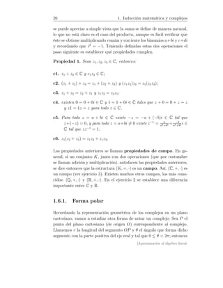 26 1. Inducción matemática y complejos
se puede apreciar a simple vista que la suma se deﬁne de manera natural,
lo que no está claro es el caso del producto, aunque es fácil veriﬁcar que
éste se obtiene multiplicando común y corriente los binomios a+bi y c+di
y recordando que i2
= −1. Teniendo deﬁnidas estas dos operaciones el
paso siguiente es establecer qué propiedades cumplen.
Propiedad 1. Sean z1, z2, z3 ∈ C, entonces:
c1. z1 + z2 ∈ C y z1z2 ∈ C;
c2. (z1 + z2) + z3 = z1 + (z2 + z3) y (z1z2)z3 = z1(z2z3);
c3. z1 + z2 = z2 + z1 y z1z2 = z2z1;
c4. existen 0 = 0 + 0i ∈ C y 1 = 1 + 0i ∈ C tales que z + 0 = 0 + z = z
y z1 = 1z = z para todo z ∈ C.
c5. Para todo z = a + bi ∈ C existe −z = −a + (−b)i ∈ C tal que
z+(−z) = 0, y para todo z = a+bi = 0 existe z−1
= a
a2+b2 + −b
a2+b2 i ∈
C tal que zz−1
= 1.
c6. z1(z2 + z3) = z1z2 + z1z3.
Las propiedades anteriores se llaman propiedades de campo. En ge-
neral, si un conjunto K, junto con dos operaciones (que por costumbre
se llaman adición y multiplicación), satisfacen las propiedades anteriores,
se dice entonces que la estructura K, +, · es un campo. Así, C, +, · es
un campo (ver ejercicio 3). Existen muchos otros campos, los más cono-
cidos: Q, +, · y R, +, · . En el ejercicio 2 se establece una diferencia
importante entre C y R.
1.6.1. Forma polar
Recordando la representación geométrica de los complejos en un plano
cartesiano, vamos a estudiar otra forma de notar un complejo. Sea P el
punto del plano cartesiano (de origen O) correspondiente al complejo.
Llamemos r la longitud del segmento OP y θ el ángulo que forma dicho
segmento con la parte positiva del eje real y tal que 0 ≤ θ  2π; entonces
[Aproximación al álgebra lineal:
 