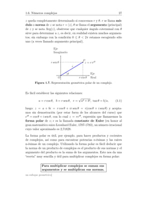 1.6. Números complejos 27
z queda completamente determinado si conocemos r y θ. r se llama mó-
dulo o norma de z se nota r = |z|, θ se llama el argumento (principal)
de z y se nota Arg(z), obsérvese que cualquier ángulo coterminal con θ
sirve para determinar a z, es decir, en realidad existen muchos argumen-
tos; sin embargo con la condición 0 ≤ θ  2π estamos escogiendo sólo
uno (a veces llamado argumento principal).
P
z = r eiθr sen θ
r cos θ
Eje
Imaginario
Eje
Real
θ
r
O
Figura 1.7. Representación geométrica polar de un complejo.
Es fácil establecer las siguientes relaciones:
a = r cos θ, b = r sen θ, r =
√
a2 + b2, tan θ = b/a. (1.1)
luego: z = a + bi = r cos θ + ir sen θ = r(cos θ + i sen θ) y acepta-
mos sin demostración (por estar fuera de los alcances del curso) que
eiθ
= cos θ + i sen θ, con lo cual z = reiθ
, expresión que llamaremos la
forma polar de z; e es la llamada constante de Euler (en honor al
gran matemático suizo Leonhard Euler, 1707-1783), un número irracional
cuyo valor aproximado es 2,71828.
La forma polar es útil, por ejemplo, para hacer productos y cocientes
de complejos, así como para encontrar potencias n-ésimas y las raíces
n-ésimas de un complejo. Utilizando la forma polar es fácil deducir que
la norma de un producto de complejos es el producto de sus normas y el
argumento del producto es la suma de los argumentos. Esto nos da una
“receta” muy sencilla y útil para multiplicar complejos en forma polar:
Para multiplicar complejos se suman sus
argumentos y se multiplican sus normas.
un enfoque geométrico]
 
