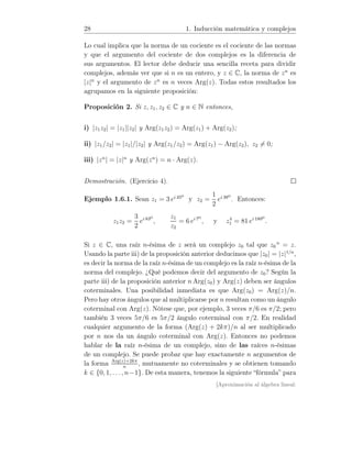 28 1. Inducción matemática y complejos
Lo cual implica que la norma de un cociente es el cociente de las normas
y que el argumento del cociente de dos complejos es la diferencia de
sus argumentos. El lector debe deducir una sencilla receta para dividir
complejos, además ver que si n es un entero, y z ∈ C, la norma de zn
es
|z|n
y el argumento de zn
es n veces Arg(z). Todas estos resultados los
agrupamos en la siguiente proposición:
Proposición 2. Si z, z1, z2 ∈ C y n ∈ N entonces,
i) |z1z2| = |z1||z2| y Arg(z1z2) = Arg(z1) + Arg(z2);
ii) |z1/z2| = |z1|/|z2| y Arg(z1/z2) = Arg(z1) − Arg(z2), z2 = 0;
iii) |zn
| = |z|n
y Arg(zn
) = n · Arg(z).
Demostración. (Ejercicio 4).
Ejemplo 1.6.1. Sean z1 = 3 ei 45o
y z2 =
1
2
ei 38o
. Entonces:
z1z2 =
3
2
ei 83o
,
z1
z2
= 6 ei 7o
, y z4
1 = 81 ei 180o
.
Si z ∈ C, una raíz n-ésima de z será un complejo z0 tal que z0
n
= z.
Usando la parte iii) de la proposición anterior deducimos que |z0| = |z|1/n
,
es decir la norma de la raíz n-ésima de un complejo es la raíz n-ésima de la
norma del complejo. ¿Qué podemos decir del argumento de z0? Según la
parte iii) de la proposición anterior n Arg(z0) y Arg(z) deben ser ángulos
coterminales. Una posibilidad inmediata es que Arg(z0) = Arg(z)/n.
Pero hay otros ángulos que al multiplicarse por n resultan como un ángulo
coterminal con Arg(z). Nótese que, por ejemplo, 3 veces π/6 es π/2; pero
también 3 veces 5π/6 es 5π/2 ángulo coterminal con π/2. En realidad
cualquier argumento de la forma (Arg(z) + 2kπ)/n al ser multiplicado
por n nos da un ángulo coterminal con Arg(z). Entonces no podemos
hablar de la raíz n-ésima de un complejo, sino de las raíces n-ésimas
de un complejo. Se puede probar que hay exactamente n argumentos de
la forma Arg(z)+2kπ
n
, mutuamente no coterminales y se obtienen tomando
k ∈ {0, 1, . . ., n−1}. De esta manera, tenemos la siguiente “fórmula” para
[Aproximación al álgebra lineal:
 