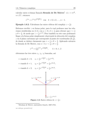 1.6. Números complejos 29
calcular raíces n-ésimas llamada fórmula de De Moivre*
: si z = reiθ
,
n ∈ Z+
, entonces
z1/n
= r1/n
ei(θ+2kπ
n ) con k = 0, 1, 2, . . ., n − 1.
Ejemplo 1.6.2. Calculemos las raíces cúbicas del complejo z = 1
8
i.
Debemos escribir z en forma polar, para lo cual podemos usar las rela-
ciones establecidas en (1.1), con a = 0 y b = 1
8
para obtener que r = 1
8
y θ = π
2
, de modo que z = 1
8
eiπ/2
. Pero también en este caso podríamos
llegar a la forma polar simplemente observando la ubicación del complejo
z en el plano cartesiano que corresponde al punto de coordenadas 0, 1
8
,
de donde se deduce claramente que r = 1
8
y θ = π
2
. Aplicando entonces
la fórmula de De Moivre, con n = 3, r = 1
8
y θ = π
2
:
z1/3
= 1
8
1/3
ei
π/2+2kπ
3 , k = 0, 1, 2
obtenemos las tres raíces z1, z2, z3 buscadas, así:
∗ cuando k = 0, z1 = 1
2
ei π/2+0
3 = 1
2
ei π/6
;
∗ cuando k = 1, z2 = 1
2
ei
π/2+2π
3 = 1
2
ei 5π/6
;
∗ cuando k = 2, z3 = 1
2
ei π/2+4π
3 = 1
2
ei 3π/2
.
z = 1
8
i
z1 = 1
2
ei π/6z2 = 1
2
ei 5π/6
z3 = 1
2
ei 3π/2
Figura 1.8. Raíces cúbicas de z = 1
8 i.
*
Abraham de Moivre, matemático francés, 1667-1754.
un enfoque geométrico]
 
