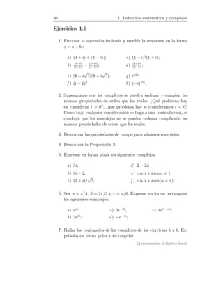 30 1. Inducción matemática y complejos
Ejercicios 1.6
1. Efectuar la operación indicada y escribir la respuesta en la forma
z = a + bi:
a) (4 + i) + (3 − 5i);
b) (6−i)
(5+2i)
− (3+4i)
(2−5i)
;
c) (1 − i)2
(1 + i);
d) (5+4i)
(3−4i)
;
e) (8 − i
√
3)(8 + i
√
3);
f ) (i − 1)3
g) i104
;
h) (−i)101
.
2. Supongamos que los complejos se pueden ordenar y cumplen las
mismas propiedades de orden que los reales. ¿Qué problema hay
en considerar i  0?, ¿qué problema hay si consideramos i  0?
Como bajo cualquier consideración se llega a una contradicción, se
concluye que los complejos no se pueden ordenar cumpliendo las
mismas propiedades de orden que los reales.
3. Demostrar las propiedades de campo para números complejos.
4. Demostrar la Proposición 2.
5. Expresar en forma polar los siguientes complejos:
a) 3i;
b) 3i − 2;
c) (1 + i)/
√
2;
d) 2 − 2i;
e) cos α + i sen α + 1;
f ) cos α + i sen(α + π).
6. Sea α = π/4, β = 2π/3 y γ = π/6. Expresar en forma rectangular
los siguientes complejos:
a) eαi
;
b) 2eβi
;
c) 3e−βi
;
d) −e−γi
;
e) 4e(γ−α)i
.
7. Hallar los conjugados de los complejos de los ejercicios 5 y 6. Ex-
préselos en forma polar y rectangular.
[Aproximación al álgebra lineal:
 