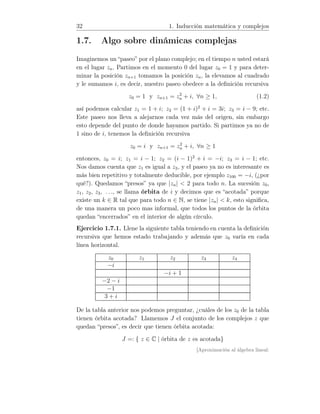 32 1. Inducción matemática y complejos
1.7. Algo sobre dinámicas complejas
Imaginemos un “paseo” por el plano complejo; en el tiempo n usted estará
en el lugar zn. Partimos en el momento 0 del lugar z0 = 1 y para deter-
minar la posición zn+1 tomamos la posición zn, la elevamos al cuadrado
y le sumamos i, es decir, nuestro paseo obedece a la deﬁnición recursiva
z0 = 1 y zn+1 = z2
n + i, ∀n ≥ 1, (1.2)
así podemos calcular z1 = 1 + i; z2 = (1 + i)2
+ i = 3i; z3 = i − 9; etc.
Este paseo nos lleva a alejarnos cada vez más del origen, sin embargo
esto depende del punto de donde hayamos partido. Si partimos ya no de
1 sino de i, tenemos la deﬁnición recursiva
z0 = i y zn+1 = z2
n + i, ∀n ≥ 1
entonces, z0 = i; z1 = i − 1; z2 = (i − 1)2
+ i = −i; z3 = i − 1; etc.
Nos damos cuenta que z1 es igual a z3, y el paseo ya no es interesante es
más bien repetitivo y totalmente deducible, por ejemplo z100 = −i, (¿por
qué?). Quedamos “presos” ya que |zn|  2 para todo n. La sucesión z0,
z1, z2, z3, . . ., se llama órbita de i y decimos que es “acotada” porque
existe un k ∈ R tal que para todo n ∈ N, se tiene |zn|  k, esto signiﬁca,
de una manera un poco mas informal, que todos los puntos de la órbita
quedan “encerrados” en el interior de algún círculo.
Ejercicio 1.7.1. Llene la siguiente tabla teniendo en cuenta la deﬁnición
recursiva que hemos estado trabajando y además que z0 varía en cada
línea horizontal.
z0 z1 z2 z3 z4
−i
−i + 1
−2 − i
−1
3 + i
De la tabla anterior nos podemos preguntar, ¿cuáles de los z0 de la tabla
tienen órbita acotada? Llamemos J el conjunto de los complejos z que
quedan “presos”, es decir que tienen órbita acotada:
J =: { z ∈ C | órbita de z es acotada}
[Aproximación al álgebra lineal:
 