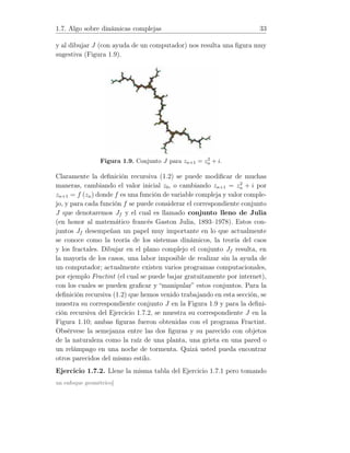1.7. Algo sobre dinámicas complejas 33
y al dibujar J (con ayuda de un computador) nos resulta una ﬁgura muy
sugestiva (Figura 1.9).
Figura 1.9. Conjunto J para zn+1 = z2
n + i.
Claramente la deﬁnición recursiva (1.2) se puede modiﬁcar de muchas
maneras, cambiando el valor inicial z0, o cambiando zn+1 = z2
n + i por
zn+1 = f (zn) donde f es una función de variable compleja y valor comple-
jo, y para cada función f se puede considerar el correspondiente conjunto
J que denotaremos Jf y el cual es llamado conjunto lleno de Julia
(en honor al matemático francés Gaston Julia, 1893–1978). Estos con-
juntos Jf desempeñan un papel muy importante en lo que actualmente
se conoce como la teoría de los sistemas dinámicos, la teoría del caos
y los fractales. Dibujar en el plano complejo el conjunto Jf resulta, en
la mayoría de los casos, una labor imposible de realizar sin la ayuda de
un computador; actualmente existen varios programas computacionales,
por ejemplo Fractint (el cual se puede bajar gratuitamente por internet),
con los cuales se pueden graﬁcar y “manipular” estos conjuntos. Para la
deﬁnición recursiva (1.2) que hemos venido trabajando en esta sección, se
muestra su correspondiente conjunto J en la Figura 1.9 y para la deﬁni-
ción recursiva del Ejercicio 1.7.2, se muestra su correspondiente J en la
Figura 1.10; ambas ﬁguras fueron obtenidas con el programa Fractint.
Obsérvese la semejanza entre las dos ﬁguras y su parecido con objetos
de la naturaleza como la raíz de una planta, una grieta en una pared o
un relámpago en una noche de tormenta. Quizá usted pueda encontrar
otros parecidos del mismo estilo.
Ejercicio 1.7.2. Llene la misma tabla del Ejercicio 1.7.1 pero tomando
un enfoque geométrico]
 