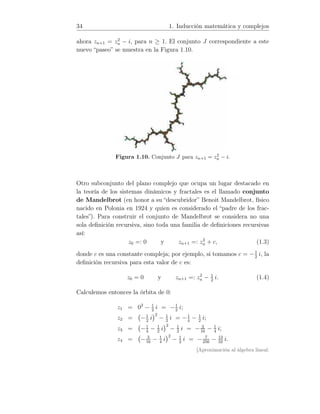 34 1. Inducción matemática y complejos
ahora zn+1 = z2
n − i, para n ≥ 1. El conjunto J correspondiente a este
nuevo “paseo” se muestra en la Figura 1.10.
Figura 1.10. Conjunto J para zn+1 = z2
n − i.
Otro subconjunto del plano complejo que ocupa un lugar destacado en
la teoría de los sistemas dinámicos y fractales es el llamado conjunto
de Mandelbrot (en honor a su “descubridor” Benoit Mandelbrot, físico
nacido en Polonia en 1924 y quien es considerado el “padre de los frac-
tales”). Para construir el conjunto de Mandelbrot se considera no una
sola deﬁnición recursiva, sino toda una familia de deﬁniciones recursivas
así:
z0 =: 0 y zn+1 =: z2
n + c, (1.3)
donde c es una constante compleja; por ejemplo, si tomamos c = −1
2
i, la
deﬁnición recursiva para esta valor de c es:
z0 = 0 y zn+1 =: z2
n − 1
2
i. (1.4)
Calculemos entonces la órbita de 0:
z1 = 02
− 1
2
i = −1
2
i;
z2 = −1
2
i
2
− 1
2
i = −1
4
− 1
2
i;
z3 = −1
4
− 1
2
i
2
− 1
2
i = − 3
16
− 1
4
i;
z4 = − 3
16
− 1
4
i
2
− 1
2
i = − 7
256
− 13
32
i.
[Aproximación al álgebra lineal:
 