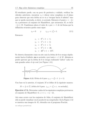 1.7. Algo sobre dinámicas complejas 35
El estudiante puede, con un poco de paciencia y cuidado, veriﬁcar los
cálculos anteriores, encontrar z5 y ubicar estos complejos en el plano
para observar que esta órbita no se va a “escapar hacia el inﬁnito” sino
que se queda encerrada, es decir, es acotada. Entonces el punto c = −1
2
i
va a pertenecer al conjunto de Mandelbrot, que notaremos M, es decir
−1
2
i ∈ M. Cambiemos ahora el valor de c por c = 1 de tal forma que la
deﬁnición recursiva queda como sigue:
z0 = 0 y zn+1 =: z2
n + 1. (1.5)
Entonces:
z1 = 02
+ 1 = 1;
z2 = 12
+ 1 = 2;
z3 = 22
+ 1 = 5;
z4 = 52
+ 1 = 26;
z5 = 262
+ 1 = 677.
Se observa claramente como en este caso la órbita de 0 se escapa rápida-
mente hacia el inﬁnito, no es acotada y por tanto c = 1 /∈ M. Además se
puede apreciar que la órbita de 0 se escapa realizando “saltos” cada vez
más grandes sobre el eje real (ver Figura 1.11).
1 2 5 26
Figura 1.11. Órbita de 0 para zn+1 = z2
n + 1 (c = 1).
Con base en lo anterior, el conjunto M se deﬁne de la siguiente manera:
M =: {c ∈ C | órbita de 0 para zn+1 = z2
n + c, es acotada} .
Ejercicio 1.7.3. Determine cuáles de los siguientes complejos pertenecen
al conjunto de Mandelbrot: 0, i, 1 + i, −i y −2i.
Así como ocurre con los conjuntos de Julia, el conjunto de Mandelbrot
sólo se puede visualizar con la ayuda de un computador. En la Figura 1.12
se muestra una imagen de M, obtenida con el programa Fractint.
un enfoque geométrico]
 