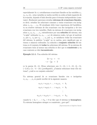 38 2. Rn
como espacio vectorial
especialmente la x y estudiaremos ecuaciones lineales en las variables x1,
x2, x3, etc., estas variables se suelen escribir en orden al lado izquierdo de
la ecuación, dejando el lado derecho para el término independiente (cons-
tante). Realmente queremos estudiar sistemas de ecuaciones lineales,
es decir, estudiar las soluciones comunes a varias ecuaciones con incóg-
nitas x1, x2, . . . , xn. El estudiante debe tener experiencia del bachillera-
to en resolver sistemas de dos ecuaciones con dos incógnitas y de tres
ecuaciones con tres variables. Dado un sistema de ecuaciones con incóg-
nitas x1, x2, x3, . . . , xn, entenderemos por una solución del sistema, una
“n-upla” ordenada (s1, s2, . . ., sn) de números reales, tal que al sustituir
x1 por s1, x2 por s2, . . ., xn por sn, se satisfacen todas las ecuaciones
del sistema; la palabra “n-upla” no es castiza, pero signiﬁcará que se
tienen n números ordenados. La solución o conjunto solución del sis-
tema es el conjunto de todas las soluciones del sistema. Si un sistema de
ecuaciones tiene al menos una solución se dice que es consistente y en
caso contrario se dirá inconsistente.
Ejemplo 2.1.1. Una solución del sistema
2x + y = −4
−x − 1
2
y = 2
es la pareja (0, −4). Otras soluciones son (1, −6), (−1, −2), (1
2
, −5),
(−2, 0) y (π, −4 − 2π) (¡verifíquelo!). ¿Cuántas soluciones tiene este sis-
tema?, ¿cuál es su conjunto solución?
Un sistema general de m ecuaciones lineales con n incógnitas
x1, x2, . . . , xn se puede escribir de la siguiente manera:
a11x1 + a12x2 + . . . + a1nxn = b1
a21x1 + a22x2 + . . . + a2nxn = b2
...
am1x1 + am2x2 + . . . + amnxn = bm,
cuando b1 = b2 = . . . = bm = 0 se dice que el sistema es homogéneo.
Un sistema homogéneo siempre es consistente, ¿por qué?
[Aproximación al álgebra lineal:
 