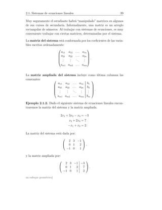 2.1. Sistemas de ecuaciones lineales 39
Muy seguramente el estudiante habrá “manipulado” matrices en algunos
de sus cursos de secundaria. Informalmente, una matriz es un arreglo
rectangular de números. Al trabajar con sistemas de ecuaciones, es muy
conveniente trabajar con ciertas matrices, determinadas por el sistema.
La matriz del sistema está conformada por los coeﬁcientes de las varia-
bles escritos ordenadamente:





a11 a12 . . . a1n
a21 a22 . . . a2n
...
...
...
...
am1 am2 . . . amn





.
La matriz ampliada del sistema incluye como última columna las
constantes: 




a11 a12 . . . a1n b1
a21 a22 . . . a2n b2
...
...
...
...
...
am1 am2 . . . amn bm





.
Ejemplo 2.1.2. Dado el siguiente sistema de ecuaciones lineales encon-
traremos la matriz del sistema y la matriz ampliada.
2x1 + 3x2 − x3 = −3
x2 + 2x3 = 7
−x1 + x3 = 2.
La matriz del sistema está dada por:


2 3 −1
0 1 2
−1 0 1

 ,
y la matriz ampliada por:


2 3 −1 −3
0 1 2 7
−1 0 1 2

 .
un enfoque geométrico]
 