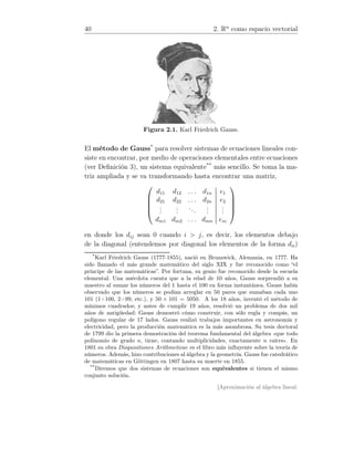 40 2. Rn
como espacio vectorial
Figura 2.1. Karl Friedrich Gauss.
El método de Gauss*
para resolver sistemas de ecuaciones lineales con-
siste en encontrar, por medio de operaciones elementales entre ecuaciones
(ver Deﬁnición 3), un sistema equivalente**
más sencillo. Se toma la ma-
triz ampliada y se va transformando hasta encontrar una matriz,





d11 d12 . . . d1n e1
d21 d22 . . . d2n e2
...
...
...
...
...
dm1 dm2 . . . dmn em





en donde los dij sean 0 cuando i  j, es decir, los elementos debajo
de la diagonal (entendemos por diagonal los elementos de la forma dii)
*
Karl Friedrich Gauss (1777-1855), nació en Brunswick, Alemania, en 1777. Ha
sido llamado el más grande matemático del siglo XIX y fue reconocido como “el
príncipe de las matemáticas”. Por fortuna, su genio fue reconocido desde la escuela
elemental. Una anécdota cuenta que a la edad de 10 años, Gauss sorprendió a su
maestro al sumar los números del 1 hasta el 100 en forma instantánea. Gauss había
observado que los números se podían arreglar en 50 pares que sumaban cada uno
101 (1+100, 2+99, etc.), y 50 × 101 = 5050. A los 18 años, inventó el método de
mínimos cuadrados; y antes de cumplir 19 años, resolvió un problema de dos mil
años de antigüedad: Gauss demostró cómo construir, con sólo regla y compás, un
polígono regular de 17 lados. Gauss realizó trabajos importantes en astronomía y
electricidad, pero la producción matemática es la más asombrosa. Su tesis doctoral
de 1799 dio la primera demostración del teorema fundamental del álgebra «que todo
polinomio de grado n, tiene, contando multiplicidades, exactamente n raíces». En
1801 su obra Disquisitiones Arithmeticae es el libro más inﬂuyente sobre la teoría de
números. Además, hizo contribuciones al álgebra y la geometría. Gauss fue catedrático
de matemáticas en Göttingen en 1807 hasta su muerte en 1855.
**
Diremos que dos sistemas de ecuaciones son equivalentes si tienen el mismo
conjunto solución.
[Aproximación al álgebra lineal:
 