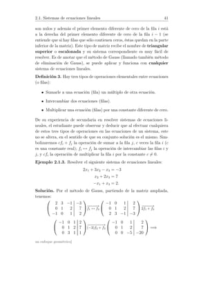 2.1. Sistemas de ecuaciones lineales 41
son nulos y además el primer elemento diferente de cero de la ﬁla i está
a la derecha del primer elemento diferente de cero de la ﬁla i − 1 (se
entiende que si hay ﬁlas que sólo contienen ceros, éstas quedan en la parte
inferior de la matriz). Este tipo de matriz recibe el nombre de triangular
superior o escalonada y su sistema correspondiente es muy fácil de
resolver. Es de anotar que el método de Gauss (llamado también método
de eliminación de Gauss), se puede aplicar y funciona con cualquier
sistema de ecuaciones lineales.
Deﬁnición 3. Hay tres tipos de operaciones elementales entre ecuaciones
(o ﬁlas):
Sumarle a una ecuación (ﬁla) un múltiplo de otra ecuación.
Intercambiar dos ecuaciones (ﬁlas).
Multiplicar una ecuación (ﬁlas) por una constante diferente de cero.
De su experiencia de secundaria en resolver sistemas de ecuaciones li-
neales, el estudiante puede observar y deducir que al efectuar cualquiera
de estos tres tipos de operaciones en las ecuaciones de un sistema, este
no se altera, en el sentido de que su conjunto solución es el mismo. Sim-
bolizaremos cfi + fj la operación de sumar a la ﬁla j, c veces la ﬁla i (c
es una constante real); fi ↔ fj la operación de intercambiar las ﬁlas i y
j, y cfi la operación de multiplicar la ﬁla i por la constante c = 0.
Ejemplo 2.1.3. Resolver el siguiente sistema de ecuaciones lineales:
2x1 + 3x2 − x3 = −3
x2 + 2x3 = 7
−x1 + x3 = 2.
Solución. Por el método de Gauss, partiendo de la matriz ampliada,
tenemos:


2 3 −1 −3
0 1 2 7
−1 0 1 2

−−−−→
f1 ↔ f3


−1 0 1 2
0 1 2 7
2 3 −1 −3

 −−−−→
2f1 + f3


−1 0 1 2
0 1 2 7
0 3 1 1

−−−−−−→
(−3)f2 + f3


−1 0 1 2
0 1 2 7
0 0 −5 −20

 =⇒
un enfoque geométrico]
 
