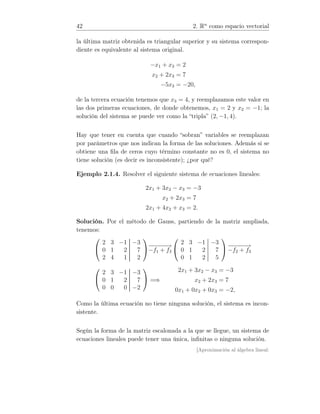 42 2. Rn
como espacio vectorial
la última matriz obtenida es triangular superior y su sistema correspon-
diente es equivalente al sistema original.
−x1 + x3 = 2
x2 + 2x3 = 7
−5x3 = −20,
de la tercera ecuación tenemos que x3 = 4, y reemplazamos este valor en
las dos primeras ecuaciones, de donde obtenemos, x1 = 2 y x2 = −1; la
solución del sistema se puede ver como la “tripla” (2, −1, 4).
Hay que tener en cuenta que cuando “sobran” variables se reemplazan
por parámetros que nos indican la forma de las soluciones. Además si se
obtiene una ﬁla de ceros cuyo término constante no es 0, el sistema no
tiene solución (es decir es inconsistente); ¿por qué?
Ejemplo 2.1.4. Resolver el siguiente sistema de ecuaciones lineales:
2x1 + 3x2 − x3 = −3
x2 + 2x3 = 7
2x1 + 4x2 + x3 = 2.
Solución. Por el método de Gauss, partiendo de la matriz ampliada,
tenemos:


2 3 −1 −3
0 1 2 7
2 4 1 2

−−−−−→
−f1 + f3


2 3 −1 −3
0 1 2 7
0 1 2 5

 −−−−−→
−f2 + f3


2 3 −1 −3
0 1 2 7
0 0 0 −2

 =⇒
2x1 + 3x2 − x3 = −3
x2 + 2x3 = 7
0x1 + 0x2 + 0x3 = −2,
Como la última ecuación no tiene ninguna solución, el sistema es incon-
sistente.
Según la forma de la matriz escalonada a la que se llegue, un sistema de
ecuaciones lineales puede tener una única, inﬁnitas o ninguna solución.
[Aproximación al álgebra lineal:
 