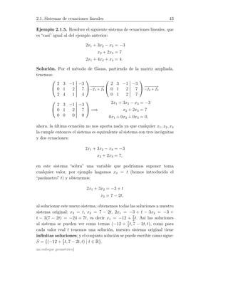 2.1. Sistemas de ecuaciones lineales 43
Ejemplo 2.1.5. Resolver el siguiente sistema de ecuaciones lineales, que
es “casi” igual al del ejemplo anterior:
2x1 + 3x2 − x3 = −3
x2 + 2x3 = 7
2x1 + 4x2 + x3 = 4.
Solución. Por el método de Gauss, partiendo de la matriz ampliada,
tenemos:


2 3 −1 −3
0 1 2 7
2 4 1 4

−−−−−→
−f1 + f3


2 3 −1 −3
0 1 2 7
0 1 2 7

 −−−−−→
−f2 + f3


2 3 −1 −3
0 1 2 7
0 0 0 0

 =⇒
2x1 + 3x2 − x3 = −3
x2 + 2x3 = 7
0x1 + 0x2 + 0x3 = 0,
ahora, la última ecuación no nos aporta nada ya que cualquier x1, x2, x3
la cumple entonces el sistema es equivalente al sistema con tres incógnitas
y dos ecuaciones:
2x1 + 3x2 − x3 = −3
x2 + 2x3 = 7,
en este sistema “sobra” una variable que podríamos suponer toma
cualquier valor, por ejemplo hagamos x3 = t (hemos introducido el
“parámetro” t) y obtenemos:
2x1 + 3x2 = −3 + t
x2 = 7 − 2t,
al solucionar este nuevo sistema, obtenemos todas las soluciones a nuestro
sistema original: x3 = t, x2 = 7 − 2t, 2x1 = −3 + t − 3x2 = −3 +
t − 3(7 − 2t) = −24 + 7t, es decir x1 = −12 + 7
2
t. Así las soluciones
al sistema se pueden ver como ternas (−12 + 7
2
t, 7 − 2t, t), como para
cada valor real t tenemos una solución, nuestro sistema original tiene
inﬁnitas soluciones; y el conjunto solución se puede escribir como sigue:
S = {(−12 + 7
2
t, 7 − 2t, t) | t ∈ R}.
un enfoque geométrico]
 