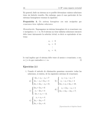 44 2. Rn
como espacio vectorial
En general, dado un sistema no es posible determinar cuántas soluciones
tiene sin haberlo resuelto. Sin embargo, para el caso particular de los
sistemas homogéneos tenemos la siguiente:
Proposición 3. Un sistema homogéneo con más incógnitas que
ecuaciones tiene inﬁnitas soluciones.
Demostración. Supongamos un sistema homogéneo de m ecuaciones con
n incógnitas y n  m. Si el sistema no tiene inﬁnitas soluciones entonces
debe tener únicamente la solución trivial, es decir es equivalente al sis-
tema:
x1 = 0
x2 = 0
...
xn = 0,
lo cual implica que el sistema debe tener al menos n ecuaciones, o sea,
m ≥ n lo que contradice n  m.
Ejercicios 2.1
1. Usando el método de eliminación gaussiana encuentre todas las
soluciones, si existen, de los siguientes sistemas de ecuaciones:
a)



6x1 + x2 − x3 = 7
4x1 − x2 + 5x3 = 4
2x1 + 2x2 − x3 = 0;
b)



x1 + x2 − x3 = 7
x1 − x2 + 5x3 = 4
6x1 + x2 + 3x3 = 18;
c)



2x2 + 5x3 = 6
x1 − 2x3 = 4
2x1 + x2 = −2;
d)
x1 + 2x2 − x3 = 4
3x1 + 4x2 − 2x3 = 7;
e)



x1 + x2 = 4
2x1 − 3x2 = 7
3x1 + 2x2 = 8.
[Aproximación al álgebra lineal:
 