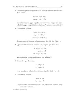 2.1. Sistemas de ecuaciones lineales 45
2. Dé una interpretación geométrica al hecho de solucionar un sistema
de la forma:
a11x1 + a12x2 = b1
a21x1 + a22x2 = b2.
Geométricamente, ¿qué signiﬁca que el sistema tenga una única
solución?, ¿que tenga inﬁnitas soluciones?, ¿que sea inconsistente?
3. Considere el sistema:
2x1 + 3x2 − x3 = a
x1 − x2 + 3x3 = b
3x1 + 7x2 − 5x3 = c,
demuestre que el sistema es inconsistente si y sólo si c = 2a − b.
4. ¿Qué condiciones deben cumplir a, b y c para que el sistema:
x1 + x2 + 2x3 = a
x1 + x3 = b
2x1 + x2 + 3x3 = c,
sea consistente (tenga por lo menos una solución)?
5. Demuestre que el sistema:
ax + by = 0
cx + dy = 0
tiene un número inﬁnito de soluciones si y sólo si ad − bc = 0.
6. Considere el sistema:
ax + by = c
bx + ay = d.
a) Encuentre condiciones sobre a y b para que el sistema tenga
una única solución.
un enfoque geométrico]
 
