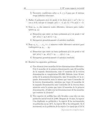 46 2. Rn
como espacio vectorial
b) Encuentre condiciones sobre a, b, c y d para que el sistema
tenga inﬁnitas soluciones.
7. Hallar el polinomio p(x) de grado 2 (es decir p(x) = ax2
+ bx + c
con a = 0), tal que se cumpla: p(1) = −1, p(−1) = 9 y p(2) = −3.
8. Sean x0, x1 dos números reales diferentes, entonces para cuales-
quiera y0, y1:
a) Demostrar que existe un único polinomio p(x) de grado 1 tal
que: p(x0) = y0 y p(x1) = y1.
b) Interpretar geométricamente el anterior resultado.
9. Sean x0, x1, . . . , xn, n + 1 números reales diferentes entonces para
cualesquiera y0, y1, . . ., yn:
a) Demostrar que existe un único polinomio p(x) de grado n tal
que: p(x0) = y0, p(x1) = y1, . . ., p(xn) = yn.
b) Interpretar geométricamente el anterior resultado.
10. Resolver los siguientes problemas:
a) Una alcancía tiene monedas de tres denominaciones diferentes.
Con 8 monedas de la primera denominación más 23 monedas
de la segunda denominación, más 17 monedas de la tercera
denominación se completarían $23.300. Además, tener 10 mo-
nedas de la primera denominación, más 10 monedas de la se-
gunda denominación sería lo mismo que tener 6 monedas de
la tercera denominación, mientras que tener 10 monedas de
la segunda denominación más 5 monedas de la tercera deno-
minación sería lo mismo que tener 12 monedas de la primera
denominación. ¿Cuáles son las denominaciones de las monedas
que contiene la alcancía?
b) Tres especies de ardillas han sido llevadas a una isla con una
población inicial total de 2.000. Después de 10 años, la especie
I ha duplicado su población y la especie II ha incrementado
su población en un 50 %, la especie III se ha extinguido. Si el
incremento en la población de la especie I es igual que el de la
[Aproximación al álgebra lineal:
 
