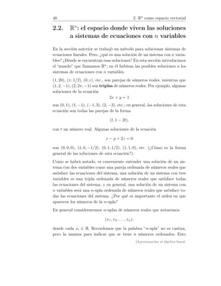 48 2. Rn
como espacio vectorial
2.2. Rn
: el espacio donde viven las soluciones
a sistemas de ecuaciones con n variables
En la sección anterior se trabajó un método para solucionar sistemas de
ecuaciones lineales. Pero, ¿qué es una solución de un sistema con n varia-
bles? ¿Dónde se encuentran esas soluciones? En esta sección introducimos
el “mundo” que llamamos Rn
; en él habitan las posibles soluciones a los
sistemas de ecuaciones con n variables.
(1, 20), (π, 1/2), (0, e), etc., son parejas de números reales, mientras que
(1, 2, −1), (2, 2π, −1) son triplas de números reales. Por ejemplo, algunas
soluciones de la ecuación
2x + y = 1
son (0, 1), (1, −1), (−1, 3), (2, −3), etc.; en general, las soluciones de esta
ecuación son todas las parejas de la forma
(t, 1 − 2t),
con t un número real. Algunas soluciones de la ecuación
x − y + 2z = 0
son (0, 0, 0), (1, 0, −1/2), (0, 1, 1/2), (1, 1, 0), etc. (¿Cómo es la forma
general de las soluciones de esta ecuación?).
Como se habrá notado, es conveniente entender una solución de un sis-
tema con dos variables como una pareja ordenada de números reales que
satisface las ecuaciones del sistema, una solución de un sistema con tres
variables es una tripla ordenada de números reales que satisface todas
las ecuaciones del sistema, y en general, una solución de un sistema con
n variables será una n-upla ordenada de números reales que satisface to-
das las ecuaciones del sistema. ¿Por qué es importante el orden en que
aparecen los números de la n-upla?
En general consideraremos n-uplas de números reales que notaremos
(x1, x2, . . ., xn),
donde cada xi ∈ R. Recordemos que la palabra “n-upla” no es castiza,
pero la usamos para indicar que se tiene n números ordenados. Esto
[Aproximación al álgebra lineal:
 
