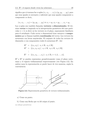 2.2. Rn
: el espacio donde viven las soluciones . . . 49
signiﬁca que si tenemos las n-uplas (x1, x2, . . . , xn) y (y1, y2, . . . , yn), para
que sean iguales es necesario y suﬁciente que sean iguales componente a
componente es decir,
(x1, x2, . . . , xn) = (y1, y2, . . . , yn) ⇔ x1 = y1, x2 = y2, . . ., xn = yn.
Las n-uplas son también llamadas vectores n-dimensionales. El tér-
mino vector es inspirado en la interpretación geométrica del caso parti-
cular n = 2, es decir en los vectores en el plano, seguramente familiares
para el estudiante. Cada vector n dimensional tiene entonces n compo-
nentes que se llaman también coordenadas del vector. Los vectores los
notaremos con letras mayúsculas. El conjunto de todos los vectores de
dimensión n con componentes reales lo notaremos Rn
. Así:
R2
= {(x1, x2) | x1 ∈ R, x2 ∈ R}
R3
= {(x1, x2, x3) | x1 ∈ R, x2 ∈ R, x3 ∈ R}
...
Rn
= {(x1, x2, . . . , xn) | xi ∈ R, i = 1, 2, . . ., n}.
R2
y R3
se pueden representar geométricamente como el plano carte-
siano y el espacio tridimensional respectivamente (ver Figura 2.2). En
ambos casos la representación se puede hacer de tres maneras, según la
conveniencia:
(a, b, c)
x
y
z
a
b
c
x
y
z
Figura 2.2. Representación geométrica de vectores tridimensionales.
a) Como un punto.
b) Como una ﬂecha que va del origen al punto.
un enfoque geométrico]
 