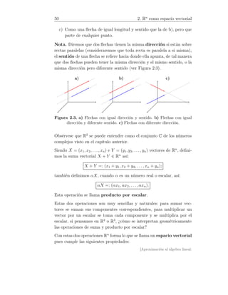50 2. Rn
como espacio vectorial
c) Como una ﬂecha de igual longitud y sentido que la de b), pero que
parte de cualquier punto.
Nota. Diremos que dos ﬂechas tienen la misma dirección si están sobre
rectas paralelas (consideraremos que toda recta es paralela a si misma),
el sentido de una ﬂecha se reﬁere hacia donde ella apunta, de tal manera
que dos ﬂechas pueden tener la misma dirección y el mismo sentido, o la
misma dirección pero diferente sentido (ver Figura 2.3).
a) b) c)
Figura 2.3. a) Flechas con igual dirección y sentido. b) Flechas con igual
dirección y diferente sentido. c) Flechas con diferente dirección.
Obsérvese que R2
se puede entender como el conjunto C de los números
complejos visto en el capítulo anterior.
Siendo X = (x1, x2, . . . , xn) e Y = (y1, y2, . . . , yn) vectores de Rn
, deﬁni-
mos la suma vectorial X + Y ∈ Rn
así:
X + Y =: (x1 + y1, x2 + y2, . . . , xn + yn);
también deﬁnimos αX, cuando α es un número real o escalar, así:
αX =: (αx1, αx2, . . . , αxn).
Esta operación se llama producto por escalar.
Estas dos operaciones son muy sencillas y naturales: para sumar vec-
tores se suman sus componentes correspondientes, para multiplicar un
vector por un escalar se toma cada componente y se multiplica por el
escalar, si pensamos en R2
o R3
, ¿cómo se interpretan geométricamente
las operaciones de suma y producto por escalar?
Con estas dos operaciones Rn
forma lo que se llama un espacio vectorial
pues cumple las siguientes propiedades:
[Aproximación al álgebra lineal:
 