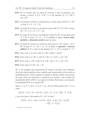 2.2. Rn
: el espacio donde viven las soluciones . . . 51
EV0: Rn
es cerrado para la suma de vectores y para el producto por
escalar, es decir: si X, Y ∈ Rn
y α ∈ R, entonces X + Y ∈ Rn
y
αX ∈ Rn
.
EV1: La suma de vectores es conmutativa, es decir, para todo X, Y ∈ Rn
se tiene X + Y = Y + X.
EV2: La suma de vectores es asociativa: para todo X, Y, Z ∈ Rn
se tiene,
(X + Y ) + Z = X + (Y + Z).
EV3: La suma de vectores es modulativa: existe 0 ∈ Rn
tal que para todo
X ∈ Rn
se tiene, X + 0 = X, 0 también se llama vector nulo,
módulo o elemento neutro para la suma.
EV4: La suma de vectores es invertiva: para todo X ∈ Rn
existe (−X) ∈
Rn
tal que X + (−X) = 0, −X se llama el opuesto o inverso
aditivo de X y como en los números X + (−Y ) se notará X − Y .
EV5: Para todo a, b ∈ R y todo X ∈ Rn
, a(bX) = (ab)X.
EV6: Para todo a, b ∈ Rn
y todo X ∈ Rn
, (a + b)X = aX + bX.
EV7: Para todo a ∈ R y todo X, Y ∈ Rn
, a(X + Y ) = aX + aY .
EV8: Para todo X ∈ Rn
, 1X = X.
Rn
es un ejemplo muy importante de espacio vectorial, pero debemos
decir que existen muchos otros, también muy importantes en los cuales no
profundizaremos. Todo conjunto en donde se puedan deﬁnir operaciones
de suma entre sus elementos y producto por escalar y que cumpla las
propiedades EV0 a EV8 es un espacio vectorial. Ilustremos, por ejemplo,
la propiedad EV7 en el espacio R4
:
Sean a = 2
3
, X = (9, 0, −3, 1), Y = (2, −6, 0, 3). Efectuando a(X + Y ) se
tiene:
2
3
((9, 0, −3, 1) + (2, −6, 0, 3)) = 2
3
(11, −6, −3, 4) = 22
3
, −4, −2, 8
3
y por otra parte, efectuando aX + aY se tiene:
2
3
(9, 0, −3, 1) + 2
3
(2, −6, 0, 3) = 6, 0, −2, 2
3
+ 4
3
, −4, 0, 2
= 22
3
, −4, −2, 8
3
.
un enfoque geométrico]
 