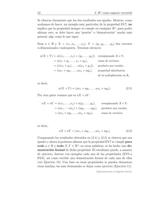 52 2. Rn
como espacio vectorial
Se observa claramente que los dos resultados son iguales. Mostrar, como
acabamos de hacer, un ejemplo muy particular de la propiedad EV7, no
implica que la propiedad siempre se cumple en cualquier Rn
; para poder
aﬁrmar esto, se debe hacer una “prueba” o “demostración” mucho más
general; algo como lo que sigue:
Sean a ∈ R y X = (x1, x2, . . ., xn), Y = (y1, y2, . . . , yn) dos vectores
n-dimensionales cualesquiera. Tenemos entonces:
a(X + Y ) = a((x1, . . ., xn) + (y1, . . ., yn)), reemplazando X e Y ;
= a(x1 + y1, . . . , xn + yn), suma de vectores;
= (a(x1 + y1), . . . , a(xn + yn)), producto por escalar;
= (ax1 + ay1, . . . , axn + ayn), propiedad distributiva
de la multiplicación en R,
es decir,
a(X + Y ) = (ax1 + ay1, . . . , axn + ayn). (2.1)
Por otra parte veamos qué es aX + aY :
aX + aY = a(x1, . . . , xn) + a(y1, . . . , yn), reemplazando X e Y ;
= (ax1, · · ·axn) + (ay1, . . . , ayn), producto por escalar;
= (ax1 + ay1, . . . , axn + ayn), suma de vectores,
es decir,
aX + aY = (ax1 + ay1, . . . , axn + ayn). (2.2)
Comparando los resultados obtenidos en (2.1) y (2.2) se observa que son
iguales y ahora sí podemos aﬁrmar que la propiedad EV7 se cumple para
todo a ∈ R y todo X, Y ∈ Rn
; en otras palabras, se ha hecho una de-
mostración formal de dicha propiedad. El estudiante puede, a manera
de ejercicio, ilustrar con ejemplos cada una de las propiedades (EV0 a
EV8), así como escribir una demostración formal de cada una de ellas
(ver Ejercicio 10). Con base en estas propiedades se pueden demostrar
otras muchas; las más elementales se dejan como ejercicio (Ejercicio 11).
[Aproximación al álgebra lineal:
 