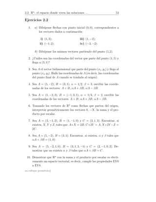 2.2. Rn
: el espacio donde viven las soluciones . . . 53
Ejercicios 2.2
1. a) Dibújense ﬂechas con punto inicial (0, 0), correspondientes a
los vectores dados a continuación:
i) (1, 3);
ii) (−1, 2);
iii) (1, −2);
iv) (−3, −2).
b) Dibújense los mismos vectores partiendo del punto (1,2).
2. ¿Cuáles son las coordenadas del vector que parte del punto (1, 5) y
llega a (3, 1)?
3. Sea A el vector bidimensional que parte del punto (x1, y1) y llega al
punto (x2, y2). Halle las coordenadas de A (es decir ,las coordenadas
del punto ﬁnal de A cuando se traslada al origen).
4. Sea A = (5, −2), B = (3, 1), α = 1/2, β = 3, escribir las coorde-
nadas de los vectores: A + B, αA + βB, αA − βB.
5. Sea A = (1, −2, 3), B = (−1, 3, 1), α = 1/3, β = 2, escribir las
coordenadas de los vectores: A + B, αA + βB, αA − βB.
6. Tomando los vectores de R2
como ﬂechas que parten del origen,
interpretar geométricamente los vectores 0, −X, la suma y el pro-
ducto por escalar.
7. Sea A = (3, −1, 2), B = (1, −1, 0) y C = (3, 1, 3). Encontrar, si
existen, X, Y y Z, tales que: A+X = 2B, C+2Y = A, X+2Y −Z =
2C.
8. Sea A = (5, −2), B = (3, 1). Encontrar, si existen, α y β tales que
αA + βB = (1, 0).
9. Sea A = (5, −2, 1, 0), B = (3, 1, 3, −1) y C = (2, −1, 0, 2). De-
mostrar que no existen α y β tales que αA + βB = C.
10. Demostrar que Rn
con la suma y el producto por escalar es efecti-
vamente un espacio vectorial, es decir, cumple las propiedades EV0
a EV8.
un enfoque geométrico]
 