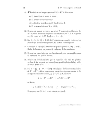 54 2. Rn
como espacio vectorial
11. Basándose en las propiedades EV0 a EV8, demostrar:
a) El módulo de la suma es único.
b) El inverso aditivo es único.
c) Multiplicar por el escalar 0 da el vector 0.
d) El inverso aditivo de X es (-1)X.
12. Demostrar usando vectores, que si A, B son puntos diferentes de
R3
, el punto medio del segmento determinado por A y B, se puede
escribir como αA + βB donde α = β = 1/2.
13. Sea A=(5, -2, -1) y B=(3, 1, 2); encontrar, usando vectores, los
puntos que dividen el segmento AB en tres partes iguales.
14. Considere el triángulo determinado por los puntos A, B y C de R3
.
Hallar la forma de los puntos de cada una de las medianas.
15. Demostrar vectorialmente que las diagonales de un paralelogramo
se cortan en sus puntos medios.
16. Demostrar vectorialmente que el segmento que une los puntos
medios de los lados de un triángulo es paralelo al otro lado y mide
la mitad de tal lado.
17. Sea V = {f | f : Rn
−→ Rm
} (el conjunto de todas las funciones
de Rn
en Rm
), deﬁna una suma y un producto por escalar en V de
la siguiente manera: dadas f, g ∈ V y α ∈ R, entonces
f + g : Rn
−→ Rm
y αf : Rn
−→ Rm
se deﬁne:
(f + g)(x) =: f(x) + g(x) y (αf)(x) =: αf(x).
Demuestre que V, +, · es un espacio vectorial.
[Aproximación al álgebra lineal:
 