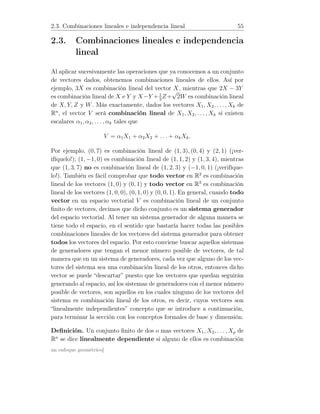 2.3. Combinaciones lineales e independencia lineal 55
2.3. Combinaciones lineales e independencia
lineal
Al aplicar sucesivamente las operaciones que ya conocemos a un conjunto
de vectores dados, obtenemos combinaciones lineales de ellos. Así por
ejemplo, 3X es combinación lineal del vector X, mientras que 2X − 3Y
es combinación lineal de X e Y y X−Y +1
3
Z+
√
2W es combinación lineal
de X, Y, Z y W. Más exactamente, dados los vectores X1, X2, . . ., Xk de
Rn
, el vector V será combinación lineal de X1, X2, . . . , Xk si existen
escalares α1, α2, . . . , αk tales que
V = α1X1 + α2X2 + . . . + αkXk.
Por ejemplo, (0, 7) es combinación lineal de (1, 3), (0, 4) y (2, 1) (¡ver-
ifíquelo!); (1, −1, 0) es combinación lineal de (1, 1, 2) y (1, 3, 4), mientras
que (1, 3, 7) no es combinación lineal de (1, 2, 3) y (−1, 0, 1) (¡verifíque-
lo!). También es fácil comprobar que todo vector en R2
es combinación
lineal de los vectores (1, 0) y (0, 1) y todo vector en R3
es combinación
lineal de los vectores (1, 0, 0), (0, 1, 0) y (0, 0, 1). En general, cuando todo
vector en un espacio vectorial V es combinación lineal de un conjunto
ﬁnito de vectores, decimos que dicho conjunto es un sistema generador
del espacio vectorial. Al tener un sistema generador de alguna manera se
tiene todo el espacio, en el sentido que bastaría hacer todas las posibles
combinaciones lineales de los vectores del sistema generador para obtener
todos los vectores del espacio. Por esto conviene buscar aquellos sistemas
de generadores que tengan el menor número posible de vectores, de tal
manera que en un sistema de generadores, cada vez que alguno de los vec-
tores del sistema sea una combinación lineal de los otros, entonces dicho
vector se puede “descartar” puesto que los vectores que quedan seguirán
generando al espacio, así los sistemas de generadores con el menor número
posible de vectores, son aquellos en los cuales ninguno de los vectores del
sistema es combinación lineal de los otros, es decir, cuyos vectores son
“linealmente independientes” concepto que se introduce a continuación,
para terminar la sección con los conceptos formales de base y dimensión.
Deﬁnición. Un conjunto ﬁnito de dos o mas vectores X1, X2, . . . , Xp de
Rn
se dice linealmente dependiente si alguno de ellos es combinación
un enfoque geométrico]
 