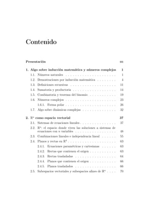 Contenido
Presentación iii
1. Algo sobre inducción matemática y números complejos 1
1.1. Números naturales . . . . . . . . . . . . . . . . . . . . . 1
1.2. Demostraciones por inducción matemática . . . . . . . . 4
1.3. Deﬁniciones recursivas . . . . . . . . . . . . . . . . . . . 11
1.4. Sumatoria y productoria . . . . . . . . . . . . . . . . . . 14
1.5. Combinatoria y teorema del binomio . . . . . . . . . . . 19
1.6. Números complejos . . . . . . . . . . . . . . . . . . . . . 23
1.6.1. Forma polar . . . . . . . . . . . . . . . . . . . . . 26
1.7. Algo sobre dinámicas complejas . . . . . . . . . . . . . . 32
2. Rn
como espacio vectorial 37
2.1. Sistemas de ecuaciones lineales . . . . . . . . . . . . . . . 37
2.2. Rn
: el espacio donde viven las soluciones a sistemas de
ecuaciones con n variables . . . . . . . . . . . . . . . . . 48
2.3. Combinaciones lineales e independencia lineal . . . . . . 55
2.4. Planos y rectas en R3
. . . . . . . . . . . . . . . . . . . . 63
2.4.1. Ecuaciones paramétricas y cartesianas . . . . . . 63
2.4.2. Rectas que contienen el origen . . . . . . . . . . . 63
2.4.3. Rectas trasladadas . . . . . . . . . . . . . . . . . 64
2.4.4. Planos que contienen el origen . . . . . . . . . . . 66
2.4.5. Planos trasladados . . . . . . . . . . . . . . . . . 66
2.5. Subespacios vectoriales y subespacios aﬁnes de Rn
. . . . 70
 