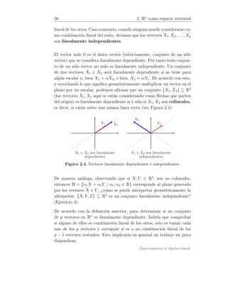 56 2. Rn
como espacio vectorial
lineal de los otros. Caso contrario, cuando ninguno puede considerarse co-
mo combinación lineal del resto, decimos que los vectores X1, X2, . . . , Xp
son linealmente independientes.
El vector nulo 0 es el único vector (estrictamente, conjunto de un sólo
vector) que se considera linealmente dependiente. Por tanto todo conjun-
to de un sólo vector no nulo es linealmente independiente. Un conjunto
de dos vectores X1 y X2 será linealmente dependiente si se tiene para
algún escalar α, bien X1 = αX2, o bien, X2 = αX1. De acuerdo con esto,
y recordando lo que signiﬁca geométricamente multiplicar un vector en el
plano por un escalar, podemos aﬁrmar que un conjunto {X1, X2} ⊆ R2
(los vectores X1, X2 aquí se están considerando como ﬂechas que parten
del origen) es linealmente dependiente si y sólo si X1, X2 son colineales,
es decir, si están sobre una misma linea recta (ver Figura 2.4).
X2
X1
X1 y X2 son linealmente
dependientes
X2
X1
X1 y X2 son linealmente
independientes
Figura 2.4. Vectores linealmente dependientes e independientes.
De manera análoga, observando que si X, Y ∈ R3
, son no colineales,
entonces Π = {α1X + α2Y | α1, α2 ∈ R} corresponde al plano generado
por los vectores X e Y , ¿cómo se puede interpretar geométricamente la
aﬁrmación: {X, Y, Z} ⊆ R3
es un conjunto linealmente independiente?
(Ejercicio 4).
De acuerdo con la deﬁnición anterior, para determinar si un conjunto
de p vectores en Rn
es linealmente dependiente, habría que comprobar
si alguno de ellos es combinación lineal de los otros, esto es tomar cada
uno de los p vectores y averiguar si es o no combinación lineal de los
p − 1 vectores restantes. Esto implicaría en general un trabajo un poco
dispendioso.
[Aproximación al álgebra lineal:
 