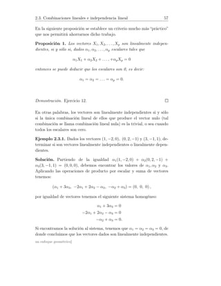 2.3. Combinaciones lineales e independencia lineal 57
En la siguiente proposición se establece un criterio mucho más “práctico”
que nos permitirá ahorrarnos dicho trabajo.
Proposición 1. Los vectores X1, X2, . . . , Xp son linealmente indepen-
dientes, si y sólo si, dados α1, α2, . . . , αp escalares tales que
α1X1 + α2X2 + . . . , +αpXp = 0
entonces se puede deducir que los escalares son 0, es decir:
α1 = α2 = . . . = αp = 0.
Demostración. Ejercicio 12.
En otras palabras, los vectores son linealmente independientes si y sólo
si la única combinación lineal de ellos que produce el vector nulo (tal
combinación se llama combinación lineal nula) es la trivial, o sea cuando
todos los escalares son cero.
Ejemplo 2.3.1. Dados los vectores (1, −2, 0), (0, 2, −1) y (3, −1, 1), de-
terminar si son vectores linealmente independientes o linealmente depen-
dientes.
Solución. Partiendo de la igualdad α1(1, −2, 0) + α2(0, 2, −1) +
α3(3, −1, 1) = (0, 0, 0), debemos encontrar los valores de α1, α2 y α3.
Aplicando las operaciones de producto por escalar y suma de vectores
tenemos:
(α1 + 3α3, −2α1 + 2α2 − α3, −α2 + α3) = (0, 0, 0) ,
por igualdad de vectores tenemos el siguiente sistema homogéneo:
α1 + 3α3 = 0
−2α1 + 2α2 − α3 = 0
−α2 + α3 = 0.
Si encontramos la solución al sistema, tenemos que α1 = α2 = α3 = 0, de
donde concluimos que los vectores dados son linealmente independientes.
un enfoque geométrico]
 