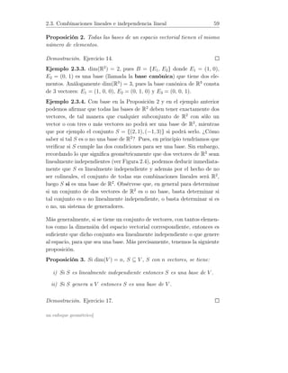 2.3. Combinaciones lineales e independencia lineal 59
Proposición 2. Todas las bases de un espacio vectorial tienen el mismo
número de elementos.
Demostración. Ejercicio 14.
Ejemplo 2.3.3. dim(R2
) = 2, pues B = {E1, E2} donde E1 = (1, 0),
E2 = (0, 1) es una base (llamada la base canónica) que tiene dos ele-
mentos. Análogamente dim(R3
) = 3, pues la base canónica de R3
consta
de 3 vectores: E1 = (1, 0, 0), E2 = (0, 1, 0) y E3 = (0, 0, 1).
Ejemplo 2.3.4. Con base en la Proposición 2 y en el ejemplo anterior
podemos aﬁrmar que todas las bases de R2
deben tener exactamente dos
vectores, de tal manera que cualquier subconjunto de R2
con sólo un
vector o con tres o más vectores no podrá ser una base de R2
, mientras
que por ejemplo el conjunto S = {(2, 1), (−1, 3)} si podrá serlo. ¿Cómo
saber si tal S es o no una base de R2
? Pues, en principio tendríamos que
veriﬁcar si S cumple las dos condiciones para ser una base. Sin embargo,
recordando lo que signiﬁca geométricamente que dos vectores de R2
sean
linealmente independientes (ver Figura 2.4), podemos deducir inmediata-
mente que S es linealmente independiente y además por el hecho de no
ser colineales, el conjunto de todas sus combinaciones lineales será R2
,
luego S si es una base de R2
. Obsérvese que, en general para determinar
si un conjunto de dos vectores de R2
es o no base, basta determinar si
tal conjunto es o no linealmente independiente, o basta determinar si es
o no, un sistema de generadores.
Más generalmente, si se tiene un conjunto de vectores, con tantos elemen-
tos como la dimensión del espacio vectorial correspondiente, entonces es
suﬁciente que dicho conjunto sea linealmente independiente o que genere
al espacio, para que sea una base. Más precisamente, tenemos la siguiente
proposición.
Proposición 3. Si dim(V ) = n, S ⊆ V , S con n vectores, se tiene:
i) Si S es linealmente independiente entonces S es una base de V .
ii) Si S genera a V entonces S es una base de V .
Demostración. Ejercicio 17.
un enfoque geométrico]
 