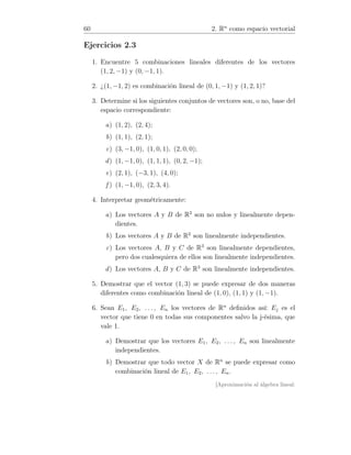 60 2. Rn
como espacio vectorial
Ejercicios 2.3
1. Encuentre 5 combinaciones lineales diferentes de los vectores
(1, 2, −1) y (0, −1, 1).
2. ¿(1, −1, 2) es combinación lineal de (0, 1, −1) y (1, 2, 1)?
3. Determine si los siguientes conjuntos de vectores son, o no, base del
espacio correspondiente:
a) (1, 2), (2, 4);
b) (1, 1), (2, 1);
c) (3, −1, 0), (1, 0, 1), (2, 0, 0);
d) (1, −1, 0), (1, 1, 1), (0, 2, −1);
e) (2, 1), (−3, 1), (4, 0);
f ) (1, −1, 0), (2, 3, 4).
4. Interpretar geométricamente:
a) Los vectores A y B de R2
son no nulos y linealmente depen-
dientes.
b) Los vectores A y B de R2
son linealmente independientes.
c) Los vectores A, B y C de R3
son linealmente dependientes,
pero dos cualesquiera de ellos son linealmente independientes.
d) Los vectores A, B y C de R3
son linealmente independientes.
5. Demostrar que el vector (1, 3) se puede expresar de dos maneras
diferentes como combinación lineal de (1, 0), (1, 1) y (1, −1).
6. Sean E1, E2, . . . , En los vectores de Rn
deﬁnidos así: Ej es el
vector que tiene 0 en todas sus componentes salvo la j-ésima, que
vale 1.
a) Demostrar que los vectores E1, E2, . . . , En son linealmente
independientes.
b) Demostrar que todo vector X de Rn
se puede expresar como
combinación lineal de E1, E2, . . . , En.
[Aproximación al álgebra lineal:
 