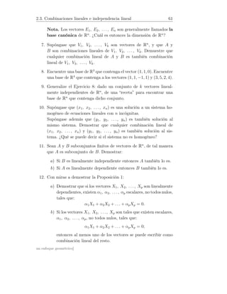 2.3. Combinaciones lineales e independencia lineal 61
Nota. Los vectores E1, E2, . . . , En son generalmente llamados la
base canónica de Rn
. ¿Cuál es entonces la dimensión de Rn
?
7. Supóngase que V1, V2, . . . , Vk son vectores de Rn
, y que A y
B son combinaciones lineales de V1, V2, . . . , Vk. Demuestre que
cualquier combinación lineal de A y B es también combinación
lineal de V1, V2, . . . , Vk.
8. Encuentre una base de R3
que contenga el vector (1, 1, 0). Encuentre
una base de R4
que contenga a los vectores (1, 1, −1, 1) y (3, 5, 2, 4).
9. Generalize el Ejercicio 8: dado un conjunto de k vectores lineal-
mente independientes de Rn
, de una “receta” para encontrar una
base de Rn
que contenga dicho conjunto.
10. Supóngase que (x1, x2, . . . , xn) es una solución a un sistema ho-
mogéneo de ecuaciones lineales con n incógnitas.
Supóngase además que (y1, y2, . . . , yn) es también solución al
mismo sistema. Demostrar que cualquier combinación lineal de
(x1, x2, . . . , xn) y (y1, y2, . . . , yn) es también solución al sis-
tema. ¿Qué se puede decir si el sistema no es homogéneo?
11. Sean A y B subconjuntos ﬁnitos de vectores de Rn
, de tal manera
que A es subconjunto de B. Demostrar:
a) Si B es linealmente independiente entonces A también lo es.
b) Si A es linealmente dependiente entonces B también lo es.
12. Con miras a demostrar la Proposición 1:
a) Demostrar que si los vectores X1, X2, . . . , Xp son linealmente
dependientes, existen α1, α2, . . . , αp escalares, no todos nulos,
tales que:
α1X1 + α2X2 + . . . + αpXp = 0.
b) Si los vectores X1, X2, . . . , Xp son tales que existen escalares,
α1, α2, . . . , αp, no todos nulos, tales que:
α1X1 + α2X2 + . . . + αpXp = 0;
entonces al menos uno de los vectores se puede escribir como
combinación lineal del resto.
un enfoque geométrico]
 
