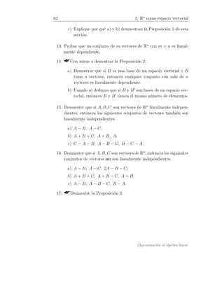 62 2. Rn
como espacio vectorial
c) Explique por qué a) y b) demuestran la Proposición 1 de esta
sección.
13. Probar que un conjunto de m vectores de Rn
con m  n es lineal-
mente dependiente.
14. Con miras a demostrar la Proposición 2:
a) Demostrar que si B es una base de un espacio vectorial y B
tiene n vectores, entonces cualquier conjunto con más de n
vectores es linealmente dependiente.
b) Usando a) deduzca que si B y B′
son bases de un espacio vec-
torial, entonces B y B′
tienen el mismo número de elementos.
15. Demuestre que si A, B, C son vectores de Rn
linealmente indepen-
dientes, entonces los siguientes conjuntos de vectores también son
linealmente independientes:
a) A − B, A − C;
b) A + B + C, A + B, A;
c) C − A − B, A − B − C, B − C − A.
16. Demuestre que si A, B, C son vectores de Rn
, entonces los siguientes
conjuntos de vectores no son linealmente independientes:
a) A − B, A − C, 2A − B − C;
b) A + B + C, A + B − C, A + B;
c) A − B, A − B − C, B − A.
17. Demuestre la Proposición 3.
[Aproximación al álgebra lineal:
 