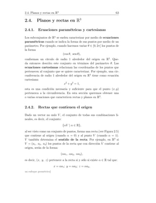 2.4. Planos y rectas en R3
63
2.4. Planos y rectas en R3
2.4.1. Ecuaciones paramétricas y cartesianas
Los subconjuntos de Rn
se suelen caracterizar por medio de ecuaciones
paramétricas cuando se indica la forma de sus puntos por medio de un
parámetro. Por ejemplo, cuando hacemos variar θ ∈ [0, 2π] los puntos de
la forma
(cos θ, sen θ),
conforman un círculo de radio 1 alrededor del origen en R2
. Que-
da entonces descrito este conjunto en términos del parámetro θ. Las
ecuaciones cartesianas relacionan las coordenadas de los puntos que
pertenecen al conjunto que se quiere caracterizar. Por ejemplo, una cir-
cunferencia de radio 1 alrededor del origen en R2
tiene como ecuación
cartesiana:
x2
+ y2
= 1,
esta es una condición necesaria y suﬁciente para que el punto (x, y)
pertenezca a la circunferencia. En esta sección queremos obtener una
o varias ecuaciones que caractericen rectas y planos en R3
.
2.4.2. Rectas que contienen el origen
Dado un vector no nulo V , el conjunto de todas sus combinaciones li-
neales, es decir, el conjunto:
{αV | α ∈ R},
al ser visto como un conjunto de puntos, forma una recta (ver Figura 2.5)
que contiene al origen (cuando α = 0) y al punto V (cuando α = 1).
V también determina el sentido de la recta. Por ejemplo, en R3
si
V = (a1, a2, a3) los puntos de la recta que con dirección V contiene al
origen, serán de la forma:
(αa1, αa2, αa3),
es decir, (x, y, z) pertenece a la recta si y sólo si existe α ∈ R tal que:
x = αa1; y = αa2; z = αa3,
un enfoque geométrico]
 