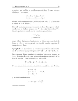 2.4. Planos y rectas en R3
65
ecuaciones que también se consideran paramétricas. De aquí podemos
eliminar α y obtenemos,
x − p1
a1
=
y − p2
a2
=
z − p3
a3
,
que son ecuaciones cartesianas (simétricas) de la recta L. (¿Qué ocurre
si alguno de los ai es cero?).
Haciendo un razonamiento parecido para el plano R2
, se puede deducir
que la recta en el plano que pasa por P = (p1, p2) y tiene sentido V =
(a1, a2), queda determinada por las ecuaciones paramétricas:
x = αa1 + p1
y = αa2 + p2,
con α ∈ R, y eliminando el parámetro α se obtiene una ecuación de la
forma ax + by = c que corresponde a la conocida ecuación cartesiana de
una recta en el plano.
Ejemplo 2.4.1. Encontremos las ecuaciones paramétricas y las simétri-
cas de la recta que pasa por los puntos P = (2, −1, 3) y Q = (1, 0, −5).
Para encontrar dichas ecuaciones es suﬁciente conocer un punto y un
vector director de la recta; como punto podemos tomar cualquiera de los
dos que tenemos y como vector director nos servirá
V =
−→
PQ = Q − P = (−1, 1, −8).
De esta manera las ecuaciones paramétricas, tomando el punto P serán:
x = −α + 2
y = α − 1
z = −8α + 3
α ∈ R,
y las ecuaciones simétricas:
2 − x = y + 1 =
3 − z
8
.
un enfoque geométrico]
 