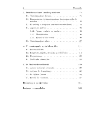 ii Contenido
3. Transformaciones lineales y matrices 75
3.1. Transformaciones lineales . . . . . . . . . . . . . . . . . . 75
3.2. Representación de transformaciones lineales por medio de
matrices . . . . . . . . . . . . . . . . . . . . . . . . . . . 80
3.3. El núcleo y la imagen de una transformación lineal . . . 88
3.4. Álgebra de matrices . . . . . . . . . . . . . . . . . . . . . 94
3.4.1. Suma y producto por escalar . . . . . . . . . . . . 94
3.4.2. Multiplicación . . . . . . . . . . . . . . . . . . . . 95
3.4.3. Inversa de una matriz . . . . . . . . . . . . . . . 99
3.5. Transformaciones aﬁnes . . . . . . . . . . . . . . . . . . 107
4. Rn
como espacio vectorial euclídeo 111
4.1. Producto interno . . . . . . . . . . . . . . . . . . . . . . 111
4.2. Longitudes, ángulos, distancias y proyecciones . . . . . . 114
4.3. Producto cruz . . . . . . . . . . . . . . . . . . . . . . . . 122
4.4. Similitudes e isometrías . . . . . . . . . . . . . . . . . . . 126
5. La función determinante 129
5.1. Áreas y volúmenes orientados . . . . . . . . . . . . . . . 129
5.2. Axiomas del determinante . . . . . . . . . . . . . . . . . 132
5.3. La regla de Cramer . . . . . . . . . . . . . . . . . . . . . 143
5.4. Inversa por cofactores . . . . . . . . . . . . . . . . . . . . 147
Respuestas a los ejercicios 151
Lecturas recomendadas 163
 