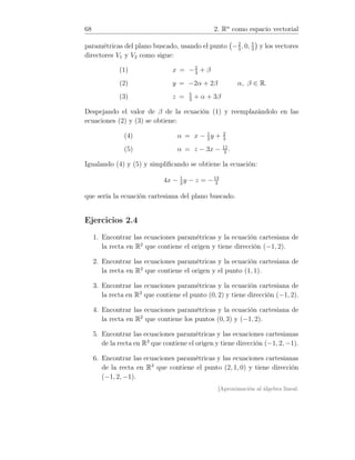 68 2. Rn
como espacio vectorial
paramétricas del plano buscado, usando el punto −2
3
, 0, 5
3
y los vectores
directores V1 y V2 como sigue:
(1) x = −2
3
+ β
(2) y = −2α + 2β
(3) z = 5
3
+ α + 3β
α, β ∈ R.
Despejando el valor de β de la ecuación (1) y reemplazándolo en las
ecuaciones (2) y (3) se obtiene:
(4) α = x − 1
2
y + 2
3
(5) α = z − 3x − 11
3
.
Igualando (4) y (5) y simpliﬁcando se obtiene la ecuación:
4x − 1
2
y − z = −13
3
que sería la ecuación cartesiana del plano buscado.
Ejercicios 2.4
1. Encontrar las ecuaciones paramétricas y la ecuación cartesiana de
la recta en R2
que contiene el origen y tiene dirección (−1, 2).
2. Encontrar las ecuaciones paramétricas y la ecuación cartesiana de
la recta en R2
que contiene el origen y el punto (1, 1).
3. Encontrar las ecuaciones paramétricas y la ecuación cartesiana de
la recta en R2
que contiene el punto (0, 2) y tiene dirección (−1, 2).
4. Encontrar las ecuaciones paramétricas y la ecuación cartesiana de
la recta en R2
que contiene los puntos (0, 3) y (−1, 2).
5. Encontrar las ecuaciones paramétricas y las ecuaciones cartesianas
de la recta en R3
que contiene el origen y tiene dirección (−1, 2, −1).
6. Encontrar las ecuaciones paramétricas y las ecuaciones cartesianas
de la recta en R3
que contiene el punto (2, 1, 0) y tiene dirección
(−1, 2, −1).
[Aproximación al álgebra lineal:
 