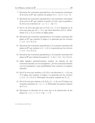 2.4. Planos y rectas en R3
69
7. Encontrar las ecuaciones paramétricas y las ecuaciones cartesianas
de la recta en R3
que contiene los puntos (1, 1, −1) y (−1, 2, −1).
8. Encontrar las ecuaciones paramétricas y las ecuaciones cartesianas
de la recta en R3
que contiene el punto (1, 2, 0) y que es paralela a
la recta con ecuaciones 2x − y = 1; z − 3y = 5.
9. Sea L1 la recta que pasa por (1, 0, 2) y (1, −1, 1) y hagamos L2 la
recta que pasa por (0, 1, −1) y que tiene dirección (2, 0, 1). Deter-
minar si L1 y L2 se cortan en algún punto.
10. Encontrar las ecuaciones paramétricas y la ecuación cartesiana del
plano en R3
que contiene el origen y es generado por los vectores
(−1, 2, −1) y (4, 2, 1).
11. Encontrar las ecuaciones paramétricas y la ecuación cartesiana del
plano en R3
que contiene a (1, −1, 2) y es generado por los vectores
(−1, 2, −1) y (4, 2, 1).
12. Encontrar las ecuaciones paramétricas y la ecuación cartesiana del
plano en R3
que contiene los puntos (1, −1, 2), (−1, 2, −1) y (4, 2, 1).
13. ¿Qué signiﬁca geométricamente resolver un sistema de dos
ecuaciones lineales con tres incógnitas?; ¿de tres ecuaciones lineales
con tres incógnitas?; ¿qué posibilidades tiene entonces el conjunto
solución?
14. Sea L la recta que contiene a (2, 3, 0) y con dirección (1, −1, 3); sea
P el plano que contiene el origen y es generado por los vectores
(−1, 2, −1) y (4, 2, 1). Determine los puntos comunes de P y L.
15. Sea L la recta que contiene a (2, 3, 0) y (1, −1, 3); sea P el plano con
ecuación cartesiana 2x − y + z = 2. Determine los puntos comunes
de P y L.
16. Determine la dirección de la recta que es la intersección de los
planos 2x − y + z = 1 y x + 2y − z = 0.
un enfoque geométrico]
 