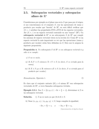 70 2. Rn
como espacio vectorial
2.5. Subespacios vectoriales y subespacios
aﬁnes de Rn
Consideremos por ejemplo en el plano una recta S que pasa por el origen;
si nos concentramos en el conjunto S, con las operaciones de suma y
producto por escalar que “hereda” de R2
, no será difícil veriﬁcar que
S, +, · satisface las propiedades EV0 a EV8 de los espacios vectoriales.
Así S, +, · es un espacio vectorial contenido en uno “mayor” (R2
). Un
subespacio vectorial de Rn
es un subconjunto S de Rn
que cumple
los axiomas de espacio vectorial vistos en la sección 2.2. Como Rn
es un
espacio vectorial lo más importante es ver que las operaciones (suma y
producto por escalar) están bien deﬁnidas en S. Esto nos lo asegura la
siguiente proposición.
Proposición 4. Un subconjunto S de Rn
es un subespacio vectorial si y
sólo si se cumple:
i) S no es vacío.
ii) Si X, Y ∈ S entonces X + Y ∈ S (es decir, S es cerrado para la
suma).
iii) Si X ∈ S y α ∈ R entonces αX ∈ S (es decir, S es cerrado para el
producto por escalar).
Demostración. Ejercicio 1.
Es claro que el conjunto unitario {0} y el mismo Rn
son subespacios
vectoriales de Rn
, a veces llamados subespacios triviales.
Ejemplo 2.5.1. Sea S = {(x, y, z) | −3x = y
2
= z}, determinar si S es
un subespacio vectorial.
Solución. i) S no es vacío ya que (0, 0, 0) ∈ S.
ii) Sean (x1, y1, z1), (x2, y2, z2) ∈ S, luego cumplen la igualdad,
−3x1 = y1
2
= z1 y − 3x2 = y2
2
= z2,
[Aproximación al álgebra lineal:
 