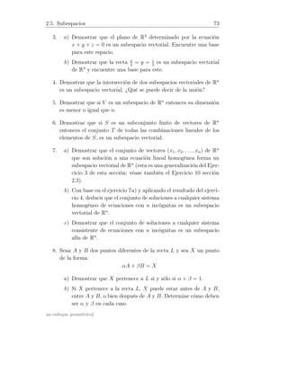 2.5. Subespacios 73
3. a) Demostrar que el plano de R3
determinado por la ecuación
x + y + z = 0 es un subespacio vectorial. Encuentre una base
para este espacio.
b) Demostrar que la recta x
2
= y = z
3
es un subespacio vectorial
de R3
y encuentre una base para este.
4. Demostrar que la intersección de dos subespacios vectoriales de Rn
es un subespacio vectorial. ¿Qué se puede decir de la unión?
5. Demostrar que si V es un subespacio de Rn
entonces su dimensión
es menor o igual que n.
6. Demostrar que si S es un subconjunto ﬁnito de vectores de Rn
entonces el conjunto T de todas las combinaciones lineales de los
elementos de S, es un subespacio vectorial.
7. a) Demostrar que el conjunto de vectores (x1, x2, . . . , xn) de Rn
que son solución a una ecuación lineal homogénea forma un
subespacio vectorial de Rn
(esta es una generalización del Ejer-
cicio 3 de esta sección; véase también el Ejercicio 10 sección
2.3).
b) Con base en el ejercicio 7a) y aplicando el resultado del ejerci-
cio 4, deducir que el conjunto de soluciones a cualquier sistema
homogéneo de ecuaciones con n incógnitas es un subespacio
vectorial de Rn
.
c) Demostrar que el conjunto de soluciones a cualquier sistema
consistente de ecuaciones con n incógnitas es un subespacio
afín de Rn
.
8. Sean A y B dos puntos diferentes de la recta L y sea X un punto
de la forma:
αA + βB = X
a) Demostrar que X pertenece a L si y sólo si α + β = 1.
b) Si X pertenece a la recta L, X puede estar antes de A y B,
entre A y B, o bien después de A y B. Determine cómo deben
ser α y β en cada caso.
un enfoque geométrico]
 