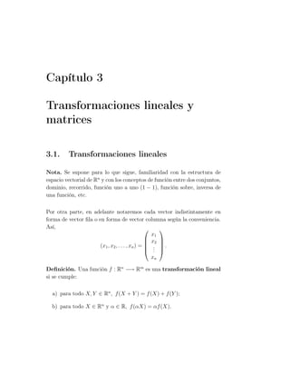 Capítulo 3
Transformaciones lineales y
matrices
3.1. Transformaciones lineales
Nota. Se supone para lo que sigue, familiaridad con la estructura de
espacio vectorial de Rn
y con los conceptos de función entre dos conjuntos,
dominio, recorrido, función uno a uno (1 − 1), función sobre, inversa de
una función, etc.
Por otra parte, en adelante notaremos cada vector indistintamente en
forma de vector ﬁla o en forma de vector columna según la conveniencia.
Así,
(x1, x2, . . . , xn) =





x1
x2
...
xn





.
Deﬁnición. Una función f : Rn
−→ Rm
es una transformación lineal
si se cumple:
a) para todo X, Y ∈ Rn
, f(X + Y ) = f(X) + f(Y );
b) para todo X ∈ Rn
y α ∈ R, f(αX) = αf(X).
 