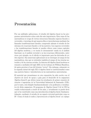Presentación
Por sus múltiples aplicaciones, el estudio del álgebra lineal en los pro-
gramas universitarios cobra cada día más importancia. Esta rama de las
matemáticas se ocupa de ciertas estructuras llamadas espacios lineales o
vectoriales, e investiga de qué manera ellos se interrelacionan mediante las
llamadas transformaciones lineales; comprende además el estudio de los
sistemas de ecuaciones lineales y de las matrices. Los espacios vectoriales
y las transformaciones lineales se pueden ubicar como temas capitales
del álgebra moderna, y su teoría es extensamente usada en el análisis
funcional, en el análisis vectorial y en las ecuaciones diferenciales, entre
otros; por ejemplo, en el cálculo es importante para las derivadas de or-
den superior. Sus numerosas aplicaciones no se restringen al campo de las
matemáticas, sino que se extienden también al campo de las ciencias na-
turales y de las ciencias sociales. La historia del álgebra lineal moderna se
remonta a mediados del siglo XIX con los trabajos de William Hamilton,
de quien proviene el uso del término “vector”. Sin embargo, solamente en
la segunda mitad del siglo XX el álgebra lineal se institucionalizó como
una materia básica e introductoria en las matemáticas universitarias.
El material que presentamos en esta exposición ha sido escrito con el
objetivo de servir de apoyo y guía para el desarrollo de la asignatura
Álgebra Lineal I, que deben cursar los estudiantes de primer semestre de
ciencias e ingenierías de la Universidad Industrial de Santander (UIS);
por lo tanto, está dirigido fundamentalmente a los profesores y estudian-
tes de dicha asignatura. El programa de Álgebra Lineal I de la UIS ha
venido evolucionando a través de los años, y actualmente se puede decir
que se ha constituido como una introducción al álgebra lineal, fundamen-
talmente, mediante el estudio de un espacio vectorial particular como es
Rn
. Como el título lo indica (Aproximación al álgebra lineal: un enfoque
 