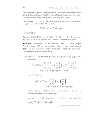 76 3. Transformaciones lineales y matrices
Esto quiere decir que las transformaciones lineales son aquellas funciones
que respetan la suma vectorial y el producto por escalar. Estas dos condi-
ciones se pueden reemplazar por una sola. Podemos decir:
Una función f : Rn
−→ Rm
es una transformación lineal si y sólo si se
cumple: para todo X, Y ∈ Rn
y α ∈ R,
f(αX + Y ) = αf(X) + f(Y ),
(¡demostrarlo!).
Ejemplo 3.1.1. Dada la aplicación f : R3
−→ R deﬁnida por
f(x, y, z) = x + y + z, veriﬁcar que f es una transformación lineal.
Solución. Claramente f es función pues a cada tripla
X = (x1, x2, x3) ∈ R3
le corresponde una y sólo una imagen
f(X) = x1 + x2 + x3 ∈ R. Veamos ahora que f cumple las dos condi-
ciones para ser transformación lineal.
a) Sean X, Y ∈ R3
entonces X = (x1, x2, x3) y Y = (y1, y2, y3). En-
contrando
f(X + Y ) = f




x1
x2
x3

 +


y1
y2
y3



 = f


x1 + y1
x2 + y2
x3 + y3


= (x1 + y1) + (x2 + y2) + (x3 + y3),
y por otra parte,
f(X) + f(Y ) = f


x1
x2
x3

 + f


y1
y2
y3


= (x1 + x2 + x3) + (y1 + y2 + y3),
utilizamos las propiedades asociativa y conmutativa de la suma en
los números reales y concluimos que:
(x1 + y1) + (x2 + y2) + (x3 + y3) = (x1 + x2 + x3) + (y1 + y2 + y3),
luego f(X + Y ) = f(X) + f(Y ).
[Aproximación al álgebra lineal:
 