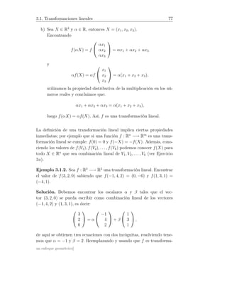 3.1. Transformaciones lineales 77
b) Sea X ∈ R3
y α ∈ R, entonces X = (x1, x2, x3).
Encontrando
f(αX) = f


αx1
αx2
αx3

 = αx1 + αx2 + αx3
y
αf(X) = αf


x1
x2
x3

 = α(x1 + x2 + x3),
utilizamos la propiedad distributiva de la multiplicación en los nú-
meros reales y concluimos que:
αx1 + αx2 + αx3 = α(x1 + x2 + x3),
luego f(αX) = αf(X). Así, f es una transformación lineal.
La deﬁnición de una transformación lineal implica ciertas propiedades
inmediatas; por ejemplo que si una función f : Rn
−→ Rm
es una trans-
formación lineal se cumple: f(0) = 0 y f(−X) = −f(X). Además, cono-
ciendo los valores de f(V1), f(V2), . . . , f(Vk) podemos conocer f(X) para
todo X ∈ Rn
que sea combinación lineal de V1, V2, . . . , Vk (ver Ejercicio
3a).
Ejemplo 3.1.2. Sea f : R3
−→ R2
una transformación lineal. Encontrar
el valor de f(3, 2, 0) sabiendo que f(−1, 4, 2) = (0, −6) y f(1, 3, 1) =
(−4, 1).
Solución. Debemos encontrar los escalares α y β tales que el vec-
tor (3, 2, 0) se pueda escribir como combinación lineal de los vectores
(−1, 4, 2) y (1, 3, 1), es decir:


3
2
0

 = α


−1
4
2

 + β


1
3
1

 ,
de aquí se obtienen tres ecuaciones con dos incógnitas, resolviendo tene-
mos que α = −1 y β = 2. Reemplazando y usando que f es transforma-
un enfoque geométrico]
 