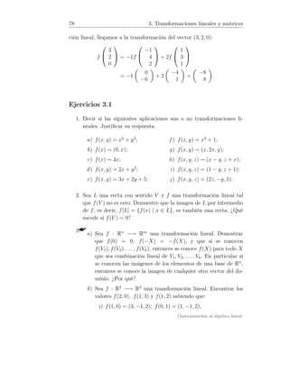 78 3. Transformaciones lineales y matrices
ción lineal, llegamos a la transformación del vector (3, 2, 0):
f


3
2
0

 = −1f


−1
4
2

 + 2f


1
3
1


= −1
0
−6
+ 2
−4
1
=
−8
8
.
Ejercicios 3.1
1. Decir si las siguientes aplicaciones son o no transformaciones li-
neales. Justiﬁcar su respuesta.
a) f(x, y) = x2
+ y2
;
b) f(x) = (0, x);
c) f(x) = 4x;
d) f(x, y) = 2x + y2
;
e) f(x, y) = 3x + 2y + 5;
f ) f(x, y) = x2
+ 1;
g) f(x, y) = (x, 2x, y);
h) f(x, y, z) = (x − y, z + x);
i) f(x, y, z) = (1 − y, z + 1);
j) f(x, y, z) = (2z, −y, 1).
2. Sea L una recta con sentido V y f una transformación lineal tal
que f(V ) no es cero. Demuestre que la imagen de L por intermedio
de f, es decir, f[L] = {f(x) | x ∈ L}, es también una recta. ¿Qué
sucede si f(V ) = 0?
3.a) Sea f : Rn
−→ Rm
una transformación lineal. Demostrar
que f(0) = 0, f(−X) = −f(X), y que si se conocen
f(V1), f(V2), . . ., f(Vk), entonces se conoce f(X) para todo X
que sea combinación lineal de V1, V2, . . . , Vk. En particular si
se conocen las imágenes de los elementos de una base de Rn
,
entonces se conoce la imagen de cualquier otro vector del do-
minio. ¿Por qué?
b) Sea f : R2
−→ R3
una transformación lineal. Encontrar los
valores f(2, 0), f(1, 3) y f(1, 2) sabiendo que:
i) f(1, 0) = (3, −1, 2); f(0, 1) = (1, −1, 2),
[Aproximación al álgebra lineal:
 