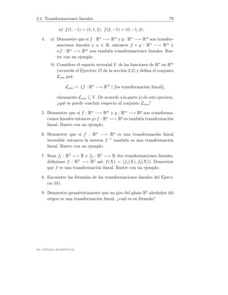3.1. Transformaciones lineales 79
ii) f(1, −1) = (5, 1, 2); f(2, −1) = (0, −1, 2).
4. a) Demuestre que si f : Rn
−→ Rm
y g : Rn
−→ Rm
son transfor-
maciones lineales y α ∈ R, entonces f + g : Rn
−→ Rm
y
αf : Rn
−→ Rm
son también transformaciones lineales. Ilus-
tre con un ejemplo.
b) Considere el espacio vectorial V de las funciones de Rn
en Rm
(recuerde el Ejercicio 17 de la sección 2.2) y deﬁna el conjunto
Lnm por:
Lnm =: {f : Rn
−→ Rm
| fes transformación lineal},
claramente Lnm ⊆ V . De acuerdo a la parte a) de este ejercicio,
¿qué se puede concluir respecto al conjunto Lnm?
5. Demuestre que si f : Rn
−→ Rm
y g : Rm
−→ Rp
son transforma-
ciones lineales entonces g◦f : Rn
−→ Rp
es también transformación
lineal. Ilustre con un ejemplo.
6. Demuestre que si f : Rn
−→ Rn
es una transformación lineal
inversible entonces la inversa f−1
también es una transformación
lineal. Ilustre con un ejemplo.
7. Sean f1 : R3
−→ R y f2 : R3
−→ R dos transformaciones lineales,
deﬁnimos f : R3
−→ R2
así: f(X) = (f1(X), f2(X)). Demostrar
que f es una transformación lineal. Ilustre con un ejemplo.
8. Encuentre las fórmulas de las transformaciones lineales del Ejerci-
cio 3b).
9. Demuestre geométricamente que un giro del plano R2
alrededor del
origen es una transformación lineal, ¿cuál es su fórmula?
un enfoque geométrico]
 